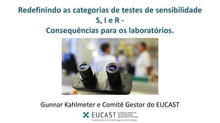 Redefinindo as categorias de testes de sensibilidade
S, I e R -
Consequências para os laboratórios.
Redefining S, I and R 2019 -
www.eucast.org
Gunnar Kahlmeter e Comitê Gestor do EUCAST
 