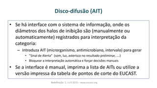 Disco-difusão (AIT)
• Se há interface com o sistema de informação, onde os
diâmetros dos halos de inibição são (manualmente ou
automaticamente) registrados para interpretação da
categoria:
– Introduza AIT (microrganismo, antimicrobiano, intervalo) para gerar
• “i alàdeàálerta àà so ,àluz,àasteris oà oàresultado preli i ar,à….
• Bloquear a interpretação automática e forçar decisões manuais
• Se a interface é manual, imprima a lista de AITs ou utilize a
versão impressa da tabela de pontos de corte do EUCAST.
Redefinição S, I e R 2019 – www.eucast.org
 