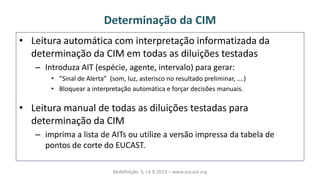 Determinação da CIM
• Leitura automática com interpretação informatizada da
determinação da CIM em todas as diluições testadas
– Introduza AIT (espécie, agente, intervalo) para gerar:
• “i alàdeàálerta àà so ,àluz,àasteris oà oàresultadoàpreli i ar,à….
• Bloquear a interpretação automática e forçar decisões manuais.
• Leitura manual de todas as diluições testadas para
determinação da CIM
– imprima a lista de AITs ou utilize a versão impressa da tabela de
pontos de corte do EUCAST.
Redefinição S, I e R 2019 – www.eucast.org
 
