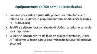 Equipamentos de TSA semi-automatizados
• Comece por verificar quais AITs podem ser detectadas em
relação ao usualmente pequeno número de diluições testadas
(2 – 4 diluições)
• Se AITs se situam fora da faixa de diluições testadas, o controle
será impossível
• Se AITs se situam dentro da faixa de diluições testadas, utilize
AIT tal como se fosse para a determinação da CIM (diapositivo
anterior)
Redefinição S, I e R 2019 – www.eucast.org
 