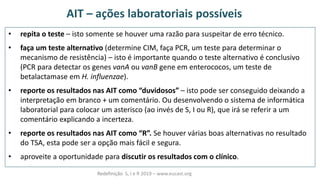 AIT – ações laboratoriais possíveis
• repita o teste – isto somente se houver uma razão para suspeitar de erro técnico.
• faça um teste alternativo (determine CIM, faça PCR, um teste para determinar o
mecanismo de resistência) – isto é importante quando o teste alternativo é conclusivo
(PCR para detectar os genes vanA ou vanB gene em enterococos, um teste de
betalactamase em H. influenzae).
• reporte os resultados nas AIT como duvidosos – isto pode ser conseguido deixando a
interpretação em branco + um comentário. Ou desenvolvendo o sistema de informática
laboratorial para colocar um asterisco (ao invés de S, I ou R), que irá se referir a um
comentário explicando a incerteza.
• reporte os resultados nas AIT como R . Se houver várias boas alternativas no resultado
do TSA, esta pode ser a opção mais fácil e segura.
• aproveite a oportunidade para discutir os resultados com o clínico.
Redefinição S, I e R 2019 – www.eucast.org
 