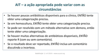 AIT – a ação apropriada pode variar com as
circunstâncias
• Se houver poucos antibióticos disponíveis para o clínico, ENTÃO tente
obter uma categorização precisa.
• Se em hemocultura, ENTÃO tente obter uma categorização precisa.
• Se pode ser resolvido com um método alternativo sem demora, então
tente obter uma categorização.
• Se houver muitas alternativas de antibióticos disponíveis, ENTÃO
reporte R (com ou sem comentário).
• Se o resultado deve ser reportado, ENTÃO inclua um comentário
discutindo a incerteza.
Redefinição S, I e R 2019 – www.eucast.org
 