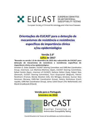Orientações do EUCAST para a detecção de
mecanismos de resistência e resistências
específicas de importância clínica
e/ou epidemiológica
Versão 2.01
Julho de 2017
1Baseada na versão 1.0 de dezembro de 2013 dos subcomitês do EUCAST para
detecção de mecanismos de resistência e resistências específicas de
importância clínica e/ou epidemiológica:
Christian G. Giske (Sweden, EUCAST Steering Committee and EARS-Net Coordination
Group; chairman), Luis Martinez-Martinez (Spain, EUCAST Steering Committee),
Rafael Cantón (Spain, chairman of EUCAST), Stefania Stefani (Italy), Robert Skov
(Denmark, EUCAST Steering Committee), Youri Glupczynski (Belgium), Patrice
Nordmann (France), Mandy Wootton (UK), Vivi Miriagou (Greece), Gunnar Skov
Simonsen (Norway, EARS-Net Coordination Group), Helena Zemlickova (Czech
republic, EARS-Net Coordination Group), James Cohen-Stuart (The Netherlands) and
Marek Gniadkowski (Poland).
Versão para o Português
Setembro de 2018
Comitê Brasileiro de Testes de Sensibilidade aos Antimicrobianos
 