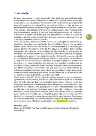 3
1. Introdução
O atual documento é uma atualização das diretrizes desenvolvidas pelo
subcomitê de mecanismos de resistência do EUCAST. O comitê diretor do EUCAST
desenvolveu essa atualização. O documento foi desenvolvido principalmente
para uso rotineiro em laboratórios de análises clínicas e não abrange os
procedimentos técnicos para identificação de mecanismos de resistência a nível
molecular por laboratórios de referência ou especializados. No entanto, grande
parte do conteúdo também é aplicável a laboratórios nacionais de referência.
Além disso, é importante notar que este documento não inclui a triagem de
portadores assintomáticos (colonização) de microrganismos multirresistentes ou
a detecção direta em amostras clínicas.
Todos os capítulos deste documento contêm uma definição do mecanismo ou
resistência específica, uma explicação da necessidade clínica e / ou de saúde
pública para a detecção do mecanismo ou resistência específica, uma descrição
sucinta dos métodos recomendados de detecção, e as referências das descrições
detalhadas dos métodos. A necessidade de identificação do mecanismo de
resistência e o nível de identificação necessários para fins de controle de infecção
ou saúde pública podem variar geograficamente e temporalmente, dependendo
da prevalência e da heterogeneidade dos diferentes mecanismos de resistência.
As diretrizes foram desenvolvidas através da realização de pesquisas na literatura
científica, e as recomendações são baseadas em estudos multicêntricos ou
múltiplos estudos individuais. Vários métodos atualmente em desenvolvimento
não foram incluídos nas diretrizes, uma vez que avaliações multicêntricas ou
múltiplas avaliações individuais ainda não foram concluídas. Versões preliminares
destas diretrizes foram objeto de ampla revisão através de listas de consultores
do EUCAST, do site do EUCAST e consultores do ECDC.
Tanto quanto possível foram utilizados termos genéricos para os produtos
apresentados no documento, mas excluir todos os nomes de produtos específicos
teria tornado algumas das recomendações pouco claras. Deve-se notar que
alguns mecanismos de resistência nem sempre conferem resistência clínica. Isso
possivelmente se deve ao fato que alguns mecanismos não estão sendo expressos
ou são expressos somente em baixos níveis o que não resulta em resistência
fenotípica. Assim, enquanto a detecção desses mecanismos pode ser relevante
para o controle de infecção e de saúde pública, pode não ser necessária para fins
clínicos. Em consequência, para alguns mecanismos, especialmente β-lactamase
de espectro estendido e carbapenemases em bacilos Gram-negativos, a detecção
do mecanismo em si não leva à classificação como clinicamente resistente.
ChristianG.Giske
Chairman of EUCAST- Past Chairman of the subcommittee on detection of resistance
mechanisms
 