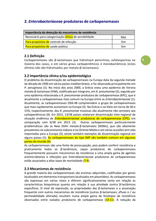 4
2. Enterobacteriaceae produtoras de carbapenemases
Importância da detecção do mecanismo de resistência
Necessário para categorização clínica de sensibilidade
antimicrobiana
Não
Para propósitos de controle de infecção Sim
Para propósitos de saúde pública Sim
2.1 Definição
Carbapenemases são β-lactamases que hidrolisam penicilinas, cefalosporinas na
maioria dos casos, e em vários graus carbapenêmicos e monobactâmicos (estes
últimos não são hidrolisados por metalo-β-lactamases).
2.2 Importância clínica e/ou epidemiológica
O problema da disseminação de carbapenemases na Europa data da segunda metade
da década de 1990 em vários países mediterrâneos, e foi observada principalmente em
P. aeruginosa (1). No início dos anos 2000, a Grécia viveu uma epidemia de Verona
metalo-β-lactamase (VIM), codificada por integrons, em K. pneumoniae (2), seguido por
uma epidemia relacionada a K. pneumoniae produtora de carbapenemase (KPC), que é
atualmente a carbapenemase mais comum na Europa entre as Enterobacteriaceae (1).
Atualmente, as carbapenemases OXA-48 compreendem o grupo de carbapenemases
que mais rapidamente aumentam na Europa (3). Na Grécia e na Itália em torno de 60 e
15%, respectivamente, das K. pneumoniae invasivas são atualmente não sensíveis aos
carbapenêmicos (4). Em 2015, 13/38 países relataram disseminação inter-regional de
situação endêmica de Enterobacteriaceae produtoras de carbapenemase (CPE), em
comparação com 6/38 em 2013 (3). Outras carbapenemases particularmente
problemáticas são as New Delhi metalo-β-lactamases (NDMs), que são altamente
prevalentes no subcontinente indiano e no Oriente Médio e em várias ocasiões tem sido
importadas para a Europa (3), existe também exemplos de disseminação regional em
alguns países (5). As carbapenemases do tipo IMP são também comuns em algumas
partes do mundo (6).
As carbapenemases são uma fonte de preocupação, pois podem conferir resistência a
praticamente todos os β-lactâmicos, cepas produtoras de carbapenemases
frequentemente possuem mecanismos de resistência a uma ampla gama de agentes
antimicrobianos e infecções por Enterobacteriaceae produtoras de carbapenemase
estão associados a altas taxas de mortalidade (7-9).
2.3 Mecanismos de resistência
A grande maioria das carbapenemases são enzimas adquiridas, codificadas por genes
localizados em elementos transponíveis localizados em plasmídeos. As carbapenemases
são expressas em vários níveis e diferem significativamente tanto em relação às
características bioquímicas quanto em relação à sua atividade contra β-lactâmicos
específicos. O nível de expressão, as propriedades das β-lactamases e a associação
frequente com outros mecanismos de resistência (outras β-lactamases, efluxo e / ou
permeabilidade alterada) resultam numa ampla gama de fenótipos de resistência
observados entre isolados produtores de carbapenemase (10-11). A redução da
 