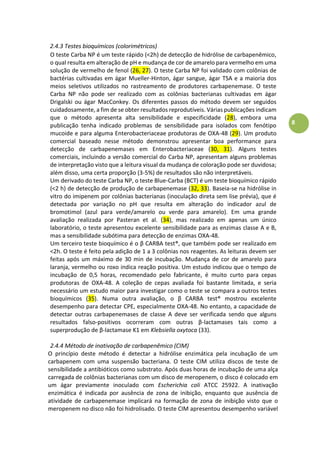 8
2.4.3 Testes bioquímicos (colorimétricos)
O teste Carba NP é um teste rápido (<2h) de detecção de hidrólise de carbapenêmico,
o qual resulta em alteração de pH e mudança de cor de amarelo para vermelho em uma
solução de vermelho de fenol (26, 27). O teste Carba NP foi validado com colônias de
bactérias cultivadas em ágar Mueller-Hinton, ágar sangue, ágar TSA e a maioria dos
meios seletivos utilizados no rastreamento de produtores carbapenemase. O teste
Carba NP não pode ser realizado com as colônias bacterianas cultivadas em ágar
Drigalski ou ágar MacConkey. Os diferentes passos do método devem ser seguidos
cuidadosamente, a fim de se obter resultados reprodutíveis. Várias publicações indicam
que o método apresenta alta sensibilidade e especificidade (28), embora uma
publicação tenha indicado problemas de sensibilidade para isolados com fenótipo
mucoide e para alguma Enterobacteriaceae produtoras de OXA-48 (29). Um produto
comercial baseado nesse método demonstrou apresentar boa performance para
detecção de carbapenemases em Enterobacteriaceae (30, 31). Alguns testes
comerciais, incluindo a versão comercial do Carba NP, apresentam alguns problemas
de interpretação visto que a leitura visual da mudança de coloração pode ser duvidosa;
além disso, uma certa proporção (3-5%) de resultados são não interpretáveis.
Um derivado do teste Carba NP, o teste Blue-Carba (BCT) é um teste bioquímico rápido
(<2 h) de detecção de produção de carbapenemase (32, 33). Baseia-se na hidrólise in
vitro do imipenem por colônias bacterianas (inoculação direta sem lise prévia), que é
detectada por variação no pH que resulta em alteração do indicador azul de
bromotimol (azul para verde/amarelo ou verde para amarelo). Em uma grande
avaliação realizada por Pasteran et al. (34), mas realizado em apenas um único
laboratório, o teste apresentou excelente sensibilidade para as enzimas classe A e B,
mas a sensibilidade subótima para detecção de enzimas OXA-48.
Um terceiro teste bioquímico é o βàCáRBáàtest®, que também pode ser realizado em
<2h. O teste é feito pela adição de 1 a 3 colônias nos reagentes. As leituras devem ser
feitas após um máximo de 30 min de incubação. Mudança de cor de amarelo para
laranja, vermelho ou roxo indica reação positiva. Um estudo indicou que o tempo de
incubação de 0,5 horas, recomendado pelo fabricante, é muito curto para cepas
produtoras de OXA-48. A coleção de cepas avaliada foi bastante limitada, e seria
necessário um estudo maior para investigar como o teste se compara a outros testes
bioquímicos (35). Numa outra avaliação, o βà CARBA test® mostrou excelente
desempenho para detectar CPE, especialmente OXA-48. No entanto, a capacidade de
detectar outras carbapenemases de classe A deve ser verificada sendo que alguns
resultados falso-positivosà o orrera à o à outrasà β-lactamases tais como a
superprodução de β-lactamase K1 em Klebsiella oxytoca (33).
2.4.4 Método de inativação de carbapenêmico (CIM)
O princípio deste método é detectar a hidrólise enzimática pela incubação de um
carbapenem com uma suspensão bacteriana. O teste CIM utiliza discos de teste de
sensibilidade a antibióticos como substrato. Após duas horas de incubação de uma alça
carregada de colônias bacterianas com um disco de meropenem, o disco é colocado em
um ágar previamente inoculado com Escherichia coli ATCC 25922. A inativação
enzimática é indicada por ausência de zona de inibição, enquanto que ausência de
atividade de carbapenemase implicará na formação de zona de inibição visto que o
meropenem no disco não foi hidrolisado. O teste CIM apresentou desempenho variável
 