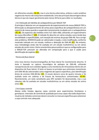 9
em diferentes estudos (36-38), mas é uma técnica alternativa, embora o valor preditivo
negativo da mesma não esteja bem estabelecido. Uma das principais desvantagens dessa
técnica é que ela requer geralmente pelo menos 18 horas para obter os resultados.
2.4.5 Detecção de hidrólise de carbapenêmico por MALDI-TOF
O princípio é detectar em um equipamento de espectrometria de massa (MALDI TOF) a
diminuição ou desaparecimento de certos picos específicos de carbapenêmicos em um
espectro de massa quando a suspensão é previamente incubada com o carbapenêmico
(39, 40). Os espectros são medidos entre m/z 160 e 600, utilizando um espectrômetro
de massa Microflex LT (39). O método foi descrito em vários estudos como tendo boa
sensibilidade e especificidade, com exceção de enzimas do grupo OXA-48. Para corrigir
este problema, NH4HCO3 pode ser adicionado à reação, e esta modificação, conforme
mostrado indicado em um estudo, melhora a detecção de OXA-48 (41). No entanto,
essa metodologia ainda não foi avaliada em um estudo multicêntrico ou em vários
estudos de centro único. Outra característica pouco prática é que as configurações para
o MALDI-TOF precisam ser alteradas em comparação para o que é usado para
identificação de espécies (41).
Técnica de fluxo lateral
Uma nova técnica imunocromatográfica de fluxo lateral foi recentemente descrita. O
teste é baseado na captura imunológica de epítopos de OXA-48, utilizando
nanopartículas de ouro coloidais ligadas a uma membrana de nitrocelulose dentro de um
dispositivo de fluxo lateral. O teste se baseia no princípio que anticorpos monoclonais
anti-OXA-48 são selecionados como reagentes de captura específicos, para identificação
direta de enzimas OXA-48-like (42). O ensaio demora cerca de quatro minutos e foi
avaliado tanto em colônias e de frascos de hemocultura contaminados (43-46).
Recentemente, um teste semelhante para KPC também foi desenvolvido, mas a sua
robustez não foi avaliada em estudos multicêntricos ou em vários estudos de centro
único (46).
2.4.6 Cepas controle
Abaixo estão listadas algumas cepas controle para experimentos fenotípicos e
genotípicos. Intervalos de controle de qualidade para essas cepas não estão disponíveis.
Usuários de métodos comerciais devem consultar os manuais específicos para selecionar
a cepa controle mais adequada.
 