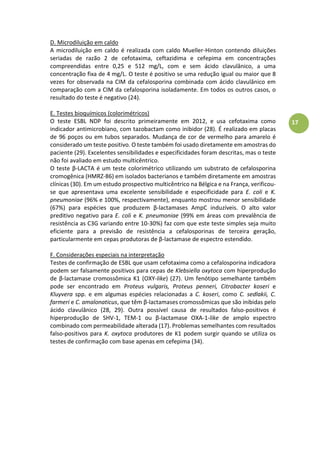 17
D. Microdiluição em caldo
A microdiluição em caldo é realizada com caldo Mueller-Hinton contendo diluições
seriadas de razão 2 de cefotaxima, ceftazidima e cefepima em concentrações
compreendidas entre 0,25 e 512 mg/L, com e sem ácido clavulânico, a uma
concentração fixa de 4 mg/L. O teste é positivo se uma redução igual ou maior que 8
vezes for observada na CIM da cefalosporina combinada com ácido clavulânico em
comparação com a CIM da cefalosporina isoladamente. Em todos os outros casos, o
resultado do teste é negativo (24).
E. Testes bioquímicos (colorimétricos)
O teste ESBL NDP foi descrito primeiramente em 2012, e usa cefotaxima como
indicador antimicrobiano, com tazobactam como inibidor (28). É realizado em placas
de 96 poços ou em tubos separados. Mudança de cor de vermelho para amarelo é
considerado um teste positivo. O teste também foi usado diretamente em amostras do
paciente (29). Excelentes sensibilidades e especificidades foram descritas, mas o teste
não foi avaliado em estudo multicêntrico.
Oàtesteàβ-LACTA é um teste colorimétrico utilizando um substrato de cefalosporina
cromogênica (HMRZ-86) em isolados bacterianos e também diretamente em amostras
clínicas (30). Em um estudo prospectivo multicêntrico na Bélgica e na França, verificou-
se que apresentava uma excelente sensibilidade e especificidade para E. coli e K.
pneumoniae (96% e 100%, respectivamente), enquanto mostrou menor sensibilidade
(67%) para espécies que produzem β-lactamases AmpC induzíveis. O alto valor
preditivo negativo para E. coli e K. pneumoniae (99% em áreas com prevalência de
resistência as C3G variando entre 10-30%) faz com que este teste simples seja muito
eficiente para a previsão de resistência a cefalosporinas de terceira geração,
parti ular e teàe à epasàprodutorasàdeàβ-lactamase de espectro estendido.
F. Considerações especiais na interpretação
Testes de confirmação de ESBL que usam cefotaxima como a cefalosporina indicadora
podem ser falsamente positivos para cepas de Klebsiella oxytoca com hiperprodução
de β-lactamase cromossômica K1 (OXY-like) (27). Um fenótipo semelhante também
pode ser encontrado em Proteus vulgaris, Proteus penneri, Citrobacter koseri e
Kluyvera spp. e em algumas espécies relacionadas a C. koseri, como C. sedlakii, C.
farmeri e C. amalonaticus, que têm β-lactamases cromossômicas que são inibidas pelo
ácido clavulânico (28, 29). Outra possível causa de resultados falso-positivos é
hiperprodução de SHV-1, TEM-1 ou β-lactamase OXA-1-like de amplo espectro
combinado com permeabilidade alterada (17). Problemas semelhantes com resultados
falso-positivos para K. oxytoca produtores de K1 podem surgir quando se utiliza os
testes de confirmação com base apenas em cefepima (34).
 