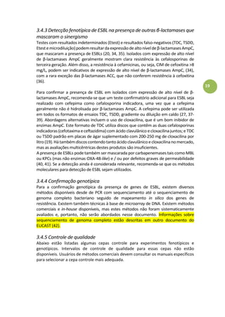 19
3.4.3 Detecção fenotípica de ESBL na presença de outras β-lactamases que
mascaram o sinergismo
Testes com resultados indeterminados (Etest) e resultados falso-negativos (TDC, TSDD,
Etestemicrodiluição)podemresultardaexpressãodealtoníveldeβ-lactamasesAmpC,
que mascaram a presença de ESBLs (20, 34, 35). Isolados com expressão de alto nível
de β-lactamases AmpC geralmente mostram clara resistência às cefalosporinas de
terceira geração. Além disso, a resistência à cefamicinas, ou seja, CIM de cefoxitina >8
mg/L, podem ser indicativos de expressão de alto nível de β-lactamases AmpC, (34),
com a rara exceção das β-lactamases ACC, que não conferem resistência à cefoxitina
(36).
Para confirmar a presença de ESBL em isolados com expressão de alto nível de β-
lactamases AmpC, recomenda-se que um teste confirmatório adicional para ESBL seja
realizado com cefepima como cefalosporina indicadora, uma vez que a cefepima
geralmente não é hidrolisada por β-lactamases AmpC. A cefepima pode ser utilizada
em todos os formatos de ensaios TDC, TSDD, gradiente ou diluição em caldo (27, 37-
39). Abordagens alternativas incluem o uso de cloxacilina, que é um bom inibidor de
enzimas AmpC. Este formato de TDC utiliza discos que contêm as duas cefalosporinas
indicadoras (cefotaxima e ceftazidima) com ácido clavulânico e cloxacilina juntos; e TDC
ou TSDD padrão em placas de ágar suplementado com 200-250 mg de cloxacilina por
litro (19).Hátambém discos contendo tanto ácido clavulânico e cloxacilina no mercado,
mas as avaliações multicêntricas destes produtos são insuficientes.
A presença de ESBLs pode também ser mascarada por carbapenemases tais como MBL
ou KPCs (mas não enzimas OXA-48-like) e / ou por defeitos graves de permeabilidade
(40, 41). Se a detecção ainda é considerada relevante, recomenda-se que os métodos
moleculares para detecção de ESBL sejam utilizados.
3.4.4 Confirmação genotípica
Para a confirmação genotípica da presença de genes de ESBL, existem diversos
métodos disponíveis desde de PCR com sequenciamento até o sequenciamento de
genoma completo bacteriano seguido de mapeamento in silico dos genes de
resistência. Existem também técnicas à base de microarray de DNA. Existem métodos
comerciais e in-house disponíveis, mas estes métodos não foram sistematicamente
avaliados e, portanto, não serão abordados nesse documento. Informações sobre
sequenciamento de genoma completo estão descritas em outro documento do
EUCAST (42).
3.4.5 Controle de qualidade
Abaixo estão listadas algumas cepas controle para experimentos fenotípicos e
genotípicos. Intervalos de controle de qualidade para essas cepas não estão
disponíveis. Usuários de métodos comerciais devem consultar os manuais específicos
para selecionar a cepa controle mais adequada.
 