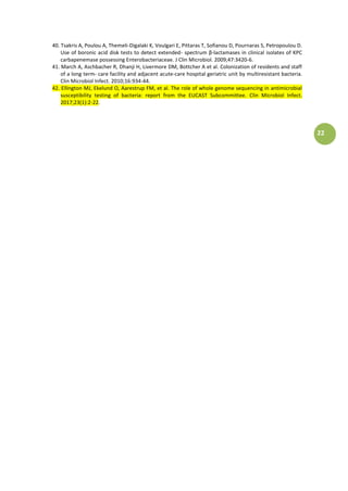 22
40. Tsakris A, Poulou A, Themeli-Digalaki K, Voulgari E, Pittaras T, Sofianou D, Pournaras S, Petropoulou D.
Use of boronic acid disk tests to detect extended- spectrum β-lactamases in clinical isolates of KPC
carbapenemase possessing Enterobacteriaceae. J Clin Microbiol. 2009;47:3420-6.
41. March A, Aschbacher R, Dhanji H, Livermore DM, Bottcher A et al. Colonization of residents and staff
of a long term- care facility and adjacent acute-care hospital geriatric unit by multiresistant bacteria.
Clin Microbiol Infect. 2010;16:934-44.
42. Ellington MJ, Ekelund O, Aarestrup FM, et al. The role of whole genome sequencing in antimicrobial
susceptibility testing of bacteria: report from the EUCAST Subcommittee. Clin Microbiol Infect.
2017;23(1):2-22.
 