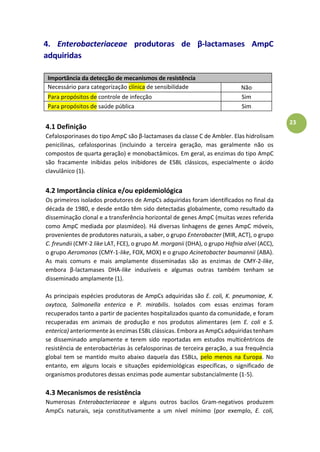 23
4. Enterobacteriaceae produtoras de β-lactamases AmpC
adquiridas
Importância da detecção de mecanismos de resistência
Necessário para categorização clínica de sensibilidade
antimicrobiana
Não
Para propósitos de controle de infecção Sim
Para propósitos de saúde pública Sim
4.1 Definição
Cefalosporinases do tipo AmpC são β-lactamases da classe C de Ambler. Elas hidrolisam
penicilinas, cefalosporinas (incluindo a terceira geração, mas geralmente não os
compostos de quarta geração) e monobactâmicos. Em geral, as enzimas do tipo AmpC
são fracamente inibidas pelos inibidores de ESBL clássicos, especialmente o ácido
clavulânico (1).
4.2 Importância clínica e/ou epidemiológica
Os primeiros isolados produtores de AmpCs adquiridas foram identificados no final da
década de 1980, e desde então têm sido detectadas globalmente, como resultado da
disseminação clonal e a transferência horizontal de genes AmpC (muitas vezes referida
como AmpC mediada por plasmídeo). Há diversas linhagens de genes AmpC móveis,
provenientes de produtores naturais, a saber, o grupo Enterobacter (MIR, ACT), o grupo
C. freundii (CMY-2 like LAT, FCE), o grupo M. morganii (DHA), o grupo Hafnia alvei (ACC),
o grupo Aeromonas (CMY-1-like, FOX, MOX) e o grupo Acinetobacter baumannii (ABA).
As mais comuns e mais amplamente disseminadas são as enzimas de CMY-2-like,
embora β-lactamases DHA-like induzíveis e algumas outras também tenham se
disseminado amplamente (1).
As principais espécies produtoras de AmpCs adquiridas são E. coli, K. pneumoniae, K.
oxytoca, Salmonella enterica e P. mirabilis. Isolados com essas enzimas foram
recuperados tanto a partir de pacientes hospitalizados quanto da comunidade, e foram
recuperadas em animais de produção e nos produtos alimentares (em E. coli e S.
enterica) anteriormente às enzimas ESBL clássicas. Embora as AmpCs adquiridas tenham
se disseminado amplamente e terem sido reportadas em estudos multicêntricos de
resistência de enterobactérias às cefalosporinas de terceira geração, a sua frequência
global tem se mantido muito abaixo daquela das ESBLs, pelo menos na Europa. No
entanto, em alguns locais e situações epidemiológicas específicas, o significado de
organismos produtores dessas enzimas pode aumentar substancialmente (1-5).
4.3 Mecanismos de resistência
Numerosas Enterobacteriaceae e alguns outros bacilos Gram-negativos produzem
AmpCs naturais, seja constitutivamente a um nível mínimo (por exemplo, E. coli,
 