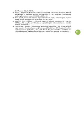 26
Clin Microbiol. 2011;49:2924-32.
15. Hansen F, Hammerum AM, Skov RL, Giske CG, Sundsfjord A, Samuelsen O. Evaluation of ROSCO
Neo-Sensitabs for phenotypic detection and subgrouping of ESBL-, AmpC- and carbapenemase-
producing Enterobacteriaceae. APMIS. 2012;120:724-32.
16. Pérez-Pérez FJ, Hanson ND. Detection of plasmid- ediatedà á pCà β-lactamase genes in clinical
isolates by using multiplex PCR. J Clin Microbiol. 2002;40:2153-62.
17. Brolund A, Wisell KT, Edquist PJ, Elfström L, Walder M, Giske CG. Development of a real-time
SYBRGreen PCR assay for rapid detection of acquired AmpC in Enterobacteriaceae. J Microbiol
Methods. 2010; 82:229-33.
18. Cuzon G, Naas T, Bogaerts P, Glupczynski Y, Nordmann P. Evaluation of a DNA microarray for the
rapid detection of extended-spe tru à β-lactamases (TEM, SHV and CTX-M), plasmid-mediated
cephalosporinases (CMY-2-like, DHA, FOX, ACC-1, ACT/MIR and CMY-1-like/MOX) and
carbapenemases (KPC, OXA-48, VIM, IMP and NDM). J Antimicrob Chemother. 2012;67:1865-9.
 