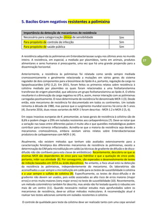 27
5. Bacilos Gram negativos resistentes a polimixina
Importância da detecção de mecanismos de resistência
Necessário para categorização clínica de sensibilidade
e antimicrobiana
Sim
Para propósito de controle de infecção Sim
Para propósito de saúde pública Sim
A resistência adquirida às polimixinas em Enterobacteriaceae surgiu nos últimos anos no mundo
inteiro. A resistência, em especial, a mediada por plasmídeos, tanto em animais, produtos
alimentares e seres humanos é preocupante, uma vez que há uma grande propensão para a
disseminação horizontal.
Anteriormente, a resistência às polimixinas foi relatada como sendo sempre mediada
cromossomicamente e geralmente relacionada a mutações em vários genes do sistema
regulador de dois componentes para a biossíntese do lípido A e, portanto, regulação da carga no
lipopolissacarídeo (LPS) (1,2). Em 2015, foram feitos os primeiros relatos sobre resistência à
colistina mediada por plasmídeo os quais foram relacionados a uma fosfoetanolamina
transferase de origem plasmidial, que adiciona um grupo fosfoetanolamina ao lípido A. O efeito
resultante é a diminuição da carga negativa no LPS e, assim, menor interação com as polimixinas
carregadas positivamente. O novo determinante de resistência foi denominado MCR-1 (3). Desde
então, este mecanismo de resistência foi documentado em todos os continentes. Um isolado
remonta à década de 1980, mas parece que o surgimento mundial ocorreu há cerca de 5 anos
(4). Durante 2016, duas novas variantes do MCR-1 foram descritas - MCR-1.2 e MCR-2 (5, 6).
Em cepas invasivas europeias de K. pneumoniae, as taxas gerais de resistência à colistina são de
8,6% e podem chegar a 29% em isolados resistentes aos carbapenêmicos (7). Deve-se notar que
a variação nas taxas entre diferentes países é muito alta e que questões metodológicas podem
contribuir para números inflacionados. Acredita-se que a maioria da resistência seja devido a
mecanismos cromossômicos, embora existam vários relatos sobre Enterobacteriaceae
produtora de carbapenemase com MCR-1 (4).
Atualmente, não existem métodos que tenham sido avaliados extensivamente para a
caracterização fenotípica dos diferentes mecanismos de resistência às polimixinas, exceto a
determinação da CIM pela microdiluição em caldo (as técnicas de gradiente de difusão e de disco-
difusão não são confiáveis para esta classe de antibióticos). Recentemente, descobriu-se que as
enzimas MCR são dependentes de zinco para sua hidrólise e que a quelação de zinco pode,
portanto, inibir sua atividade (8). Por conseguinte, são esperados o desenvolvimento de testes
de inibição baseados em EDTA ou ácido dipicolínico. No entanto, o foco atual está na detecção
da resistência às polimixinas, independentemente do mecanismo. Os laboratórios são
aconselhados a usar sempre a microdiluição em caldo para os testes de suscetibilidade à colistina
e a usar sempre o sulfato de colistina (9). Especificamente, os testes de disco-difusão e de
gradiente não devem ser usados, pois estão associados ao alto risco de erros maiores (major
erros) e erros muito maiores (very major erros) no teste de suscetibilidade (10). Recentemente,
um método colorimétrico também foi descrito, mas ainda não foi testado quanto à robustez em
mais de um centro (11). Quando necessário realizar estudos mais aprofundados sobre os
mecanismos de resistência, deve-se utilizar métodos moleculares. A recomendação atual é
realizar tais testes adicionais somente em isolados resistentes à colistina.
O controle de qualidade para teste da colistina deve ser realizado tanto com uma cepa sensível
 