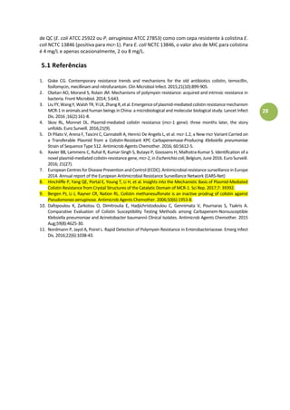 28
de QC (E. coli ATCC 25922 ou P. aeruginosa ATCC 27853) como com cepa resistente à colistina E.
coli NCTC 13846 (positiva para mcr-1). Para E. coli NCTC 13846, o valor alvo de MIC para colistina
é 4 mg/L e apenas ocasionalmente, 2 ou 8 mg/L.
5.1 Referências
1. Giske CG. Contemporary resistance trends and mechanisms for the old antibiotics colistin, temocillin,
fosfomycin, mecillinam and nitrofurantoin. Clin Microbiol Infect. 2015;21(10):899-905.
2. Olaitan AO, Morand S, Rolain JM. Mechanisms of polymyxin resistance: acquired and intrinsic resistance in
bacteria. Front Microbiol. 2014; 5:643.
3. LiuYY,WangY,WalshTR,YiLX,ZhangR,etal.Emergenceofplasmid-mediatedcolistinresistancemechanism
MCR-1 in animals and human beings in China: a microbiological and molecular biological study.Lancet Infect
Dis. 2016 ;16(2):161-8.
4. Skov RL, Monnet DL. Plasmid-mediated colistin resistance (mcr-1 gene): three months later, the story
unfolds. Euro Surveill. 2016;21(9).
5. Di Pilato V, Arena F, Tascini C, Cannatelli A, Henrici De Angelis L, et al. mcr-1.2, a New mcr Variant Carried on
a Transferable Plasmid from a Colistin-Resistant KPC Carbapenemase-Producing Klebsiella pneumoniae
Strain of Sequence Type 512. Antimicrob Agents Chemother. 2016; 60:5612-5.
6. Xavier BB, Lammens C, Ruhal R, Kumar-Singh S, Butaye P, Goossens H, Malhotra-Kumar S. Identification of a
novel plasmid-mediated colistin-resistance gene, mcr-2, inEscherichiacoli,Belgium, June 2016.EuroSurveill.
2016; 21(27).
7. European CentresforDisease Prevention and Control(ECDC).Antimicrobialresistance surveillancein Europe
2014. Annual report of the European Antimicrobial Resistance Surveillance Network (EARS-Net)
8. Hinchliffe P, Yang QE, Portal E, Young T, Li H, et al. Insights into the Mechanistic Basis of Plasmid-Mediated
Colistin Resistance from Crystal Structures of the Catalytic Domain of MCR-1. Sci Rep. 2017;7: 39392.
9. Bergen PJ, Li J, Rayner CR, Nation RL. Colistin methanesulfonate is an inactive prodrug of colistin against
Pseudomonas aeruginosa. Antimicrob Agents Chemother. 2006;50(6):1953-8.
10. Dafopoulou K, Zarkotou O, Dimitroulia E, Hadjichristodoulou C, Gennimata V, Pournaras S, Tsakris A.
Comparative Evaluation of Colistin Susceptibility Testing Methods among Carbapenem-Nonsusceptible
Klebsiella pneumoniae and Acinetobacter baumannii Clinical Isolates. Antimicrob Agents Chemother. 2015
Aug;59(8):4625-30.
11. Nordmann P, Jayol A, Poirel L. Rapid Detection of Polymyxin Resistance in Enterobacteriaceae. Emerg Infect
Dis. 2016;22(6):1038-43.
 