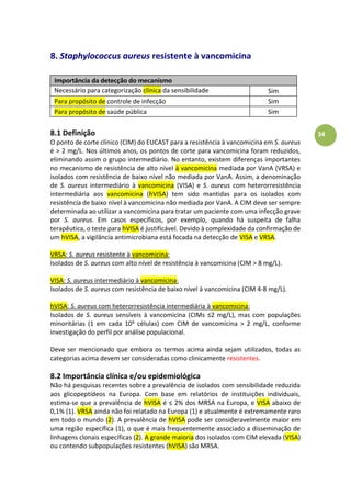 34
8. Staphylococcus aureus resistente à vancomicina
Importância da detecção do mecanismo
Necessário para categorização clínica da sensibilidade
antimicrobiana
Sim
Para propósito de controle de infecção Sim
Para propósito de saúde pública Sim
8.1 Definição
O ponto de corte clínico (CIM) do EUCAST para a resistência à vancomicina em S. aureus
é > 2 mg/L. Nos últimos anos, os pontos de corte para vancomicina foram reduzidos,
eliminando assim o grupo intermediário. No entanto, existem diferenças importantes
no mecanismo de resistência de alto nível à vancomicina mediada por VanA (VRSA) e
isolados com resistência de baixo nível não mediada por VanA. Assim, a denominação
de S. aureus intermediário à vancomicina (VISA) e S. aureus com heterorresistência
intermediária aos vancomicina (hVISA) tem sido mantidas para os isolados com
resistência de baixo nível à vancomicina não mediada por VanA. A CIM deve ser sempre
determinada ao utilizar a vancomicina para tratar um paciente com uma infecção grave
por S. aureus. Em casos específicos, por exemplo, quando há suspeita de falha
terapêutica, o teste para hVISA é justificável. Devido à complexidade da confirmação de
um hVISA, a vigilância antimicrobiana está focada na detecção de VISA e VRSA.
VRSA: S. aureus resistente à vancomicina:
Isolados de S. aureus com alto nível de resistência à vancomicina (CIM > 8 mg/L).
VISA: S. aureus intermediário à vancomicina:
Isolados de S. aureus com resistência de baixo nível à vancomicina (CIM 4-8 mg/L).
hVISA: S. aureus com heterorresistência intermediária à vancomicina:
Isolados de S. aureus sensíveis à vancomicina (CIMsà mg/L), mas com populações
minoritárias (1 em cada 106 células) com CIM de vancomicina > 2 mg/L, conforme
investigação do perfil por análise populacional.
Deve ser mencionado que embora os termos acima ainda sejam utilizados, todas as
categorias acima devem ser consideradas como clinicamente resistentes.
8.2 Importância clínica e/ou epidemiológica
Não há pesquisas recentes sobre a prevalência de isolados com sensibilidade reduzida
aos glicopeptídeos na Europa. Com base em relatórios de instituições individuais,
estima-se que a prevalência de hVISA éà 2% dos MRSA na Europa, e VISA abaixo de
0,1% (1). VRSA ainda não foi relatado na Europa (1) e atualmente é extremamente raro
em todo o mundo (2). A prevalência de hVISA pode ser consideravelmente maior em
uma região específica (1), o que é mais frequentemente associado a disseminação de
linhagens clonais específicas (2). A grande maioria dos isolados com CIM elevada (VISA)
ou contendo subpopulações resistentes (hVISA) são MRSA.
 