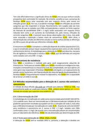 35
Tem sido difícil determinar o significado clínico do hVISA uma vez que nenhum estudo
prospectivo bem controlado foi realizado. No entanto, acredita-se que a presença do
fenótipo hVISA possa estar associada com pior resposta clínica, pelo menos em
infecções graves (2, 3). Por isso, é prudente investigar hVISA em infecções da corrente
sanguínea que não respondem à terapia. Recentemente, tem surgido cada vez mais
evidências de que os isolados com CIMs correspondentes a valores no limite superior
do intervalo de sensibilidade (CIM > 1 mg/L) estão associados com resposta clínica
reduzida bem como a um aumento da mortalidade em, pelo menos, infecções da
corrente sanguínea (3-8). A possível causa dessas observações não é clara, mas pode
estar associada a exposição a baixos níveis de vancomicina (9,10). Além disso, a
interpretação dos achados de diferentes estudos se torna confusa devido as diferenças
de CIM as quais são geradas por diferentes métodos (8, 9).
O mecanismo de hVISA é complexo e a detecção depende de análise populacional (11),
o que é complicado porque requer equipamentos especiais bem como um alto nível de
conhecimento técnico. A metodologia para a detecção de hVISA será descrita, mas para
fins de vigilância a informação é restrita a VISA e VRSA, que são definidos em conjunto
como isolados com uma CIM > 2 mg/L.
8.3 Mecanismo de resistência
Para VRSA a resistência é mediada pelo gene vanA exogenamente adquirido de
Enterococcus. Tanto para os isolados VISA como hVISA a resistência é endógena (ou seja,
mutações cromossômicas) e o mecanismo é de alta complexidade, sem que apenas um
único gene seja responsável. O fenótipo VISA/hVISA está ligado a um espessamento da
parede celular bacteriana, com hiperprodução dos alvos de ligação de glicopeptídeos. O
fenótipo hVISA é frequentemente instável no laboratório, mas hVISA têm a capacidade
de se tornar um GISA in vivo (2).
8.4 Métodos recomendados para a detecção de S. aureus não sensíveis à
vancomicina
O método de disco-difusão não pode ser utilizado para detectar hVISA ou VISA, mas
possivelmente pode ser usado para detectar VRSA, embora exista apenas um número
limitado de estudos que suportem essa evidência (12).
8.4.1 Determinação da CIM
A metodologia de microdiluição em caldo como recomendado pelo EUCAST (ISO 20776-
1) é o padrão ouro. Deve ser mencionado que a CIM determinada por métodos de tira
gradiente apresentam resultados que podem ser 0,5 a 1 diluições de razão 2, mais altos
que a CIM determinada por microdiluição em caldo (8, 9). O ponto de corte do EUCAST
para resistência à vancomicina em S. aureus é CIM > 2 mg/L. Isolados com CIMs
confirmados como > 2 mg/L (de acordo com a microdiluição) devem ser encaminhados
para um laboratório de referência. hVISA não são detectados por determinação da CIM.
8.4.2 Teste para detecção de VRSA, VISA e hVISA
A detecção de hVISA tem-se revelado difícil e, portanto, a detecção é dividida em
 