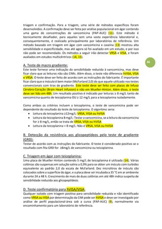 36
triagem e confirmação. Para a triagem, uma série de métodos específicos foram
desenvolvidos. A confirmação deve ser feita por análise populacional em ágar contendo
uma gama de concentrações de vancomicina (PAP-AUC) (11). Este método é
tecnicamente desafiador, para aqueles sem uma vasta experiência laboratorial e,
consequentemente, é realizado principalmente por laboratórios de referência. Um
método baseado em triagem em ágar com vancomicina e caseína (13) mostrou alta
sensibilidade e especificidade, mas até agora só foi avaliado em um estudo, e por isso
não pode ser recomendado. Os métodos a seguir irão detectar VRSA e VISA, e foram
avaliados em estudos multicêntricos (14, 15).
A. Teste de macro gradiente:
Este teste fornece uma indicação da sensibilidade reduzida à vancomicina, mas deve
ficar claro que as leituras não são CIMs. Além disso, o teste não diferencia hVISA, VISA
e VRSA. O teste deve ser feito de acordo com as instruções do fabricante. É importante
ficar claro que o inóculo é bem maior (McFarland 2,0) do que aquele utilizado nos testes
convencionais com tiras de gradiente. Este teste deve ser feito com placas de Infuso
Cérebro-Coração (Brain Heart Infusion) e não em Mueller-Hinton. Além disso, o teste
deve ser lido em 48h. U àresultadoàpositivoàéài di adoàporàleiturasà 8 mg/L tanto de
vancomicina quanto de tei opla i aàOUà à à g/Làparaàaàtei opla i aàisoladamente.
Como ambos os critérios incluem a teicoplanina, o teste de vancomicina pode ser
dependente do resultado do teste de teicoplanina. O algoritmo seria:
 Leitura da teicoplanina 12mg/L: VRSA, VISA ou hVISA
 Leitura da teicoplanina 8 mg/L: Testar a vancomicina, se a leitura da vancomicina
for 8 mg/L, então se trata de VRSA, VISA ou hVISA
 Leitura da teicoplanina < 8 mg/L: Não é VRSA, VISA ou hVISA
B. Detecção da resistência aos glicopeptídeos pelo teste de gradiente
(GRD):
Testar de acordo com as instruções do fabricante. O teste é considerado positivo se o
resultado com fita GRD for 8mg/L de vancomicina ou teicoplanina.
C. Triagem em ágar com teicoplanina:
Uma placa de Mueller Hinton contendo 5 mg/L de teicoplanina é utilizada (14). Várias
colônias são suspensas em solução salina a 0,9% para se obter um inóculo com turbidez
equivalente ao padrão 2,0 da escala de McFarland. Dez microlitros de inóculo são
colocados sobre a superfície do ágar, e a placa deve ser incubada a 35 °C em ar ambiente
durante 24 a 48 h. Crescimento de mais de duas colônias em até 48h indica suspeita de
sensibilidade reduzida aos glicopeptídeos.
D. Teste confirmatório para hVISA/VISA:
Qualquer isolado com triagem positiva para sensibilidade reduzida e não identificado
como VRSA ou VISA por determinação da CIM pode ser hVISA e deve ser investigado por
análise de perfil populacional-área sob a curva (PAP-AUC) (9), normalmente via
encaminhamento para um laboratório de referência.
 