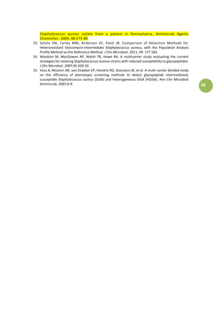 38
Staphylococcus aureus isolate from a patient in Pennsylvania. Antimicrob Agents
Chemother. 2004; 48:275-80
13. Satola SW, Farley MM, Anderson KF, Patel JB. Comparison of Detection Methods for
Heteroresistant Vancomycin-Intermediate Staphylococcus aureus, with the Population Analysis
Profile Method as the Reference Method. J Clin Microbiol. 2011; 49: 177–183.
14. Wootton M, MacGowan AP, Walsh TR, Howe RA. A multicenter study evaluating the current
strategies for isolating Staphylococcus aureus strains with reduced susceptibility to glycopeptides.
J Clin Microbiol. 2007;45:329-32.
15. Voss A, Mouton JW, van Elzakker EP, Hendrix RG, Goessens W, et al. A multi-center blinded study
on the efficiency of phenotypic screening methods to detect glycopeptide intermediately
susceptible Staphylococcus aureus (GISA) and heterogeneous GISA (hGISA). Ann Clin Microbiol
Antimicrob. 2007;6:9.
 