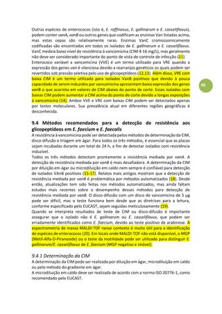 40
Outras espécies de enterococos (isto é, E. raffinosus, E. gallinarum e E. casseliflavus),
podem conter vanA, vanB ou outros genes que codificam as enzimas Van listadas acima,
mas estas cepas são relativamente raras. Enzimas VanC cromossomicamente
codificadas são encontradas em todos os isolados de E. gallinarum e E. casseliflavus.
VanC medeia baixo nível de resistência à vancomicina (CIM 4-16 mg/L), mas geralmente
não deve ser considerado importante do ponto de vista de controle de infecção (11).
Enterococo variável a vancomicina (VVE) é um termo utilizado para VRE quando a
expressão dos genes van é silenciosa devido a rearranjos genéticos os quais podem ser
revertidos sob pressão seletiva pelo uso de glicopeptídeos (12,13). Além disso, VRE com
baixa CIM é um termo utilizado para isolados VanB positivos que devido à pouca
capacidade de serem induzidos por vancomicina apresentam baixa expressão dos genes
vanB o que acarreta em valores de CIM abaixo do ponto de corte. Esses isolados com
baixas CIM podem aumentar a CIM acima do ponto de corte devido a longas exposições
à vancomicina (14). Ambos VVE e VRE com baixas CIM podem ser detectados apenas
por testes moleculares. Sua prevalência atual em diferentes regiões geográficas é
desconhecida.
9.4 Métodos recomendados para a detecção de resistência aos
glicopeptídeos em E. faecium e E. faecalis
A resistência à vancomicina pode ser detectada pelos métodos de determinação da CIM,
disco-difusão e triagem em ágar. Para todos os três métodos, é essencial que as placas
sejam incubadas durante um total de 24 h, a fim de detectar isolados com resistência
induzível.
Todos os três métodos detectam prontamente a resistência mediada por vanA. A
detecção de resistência mediada por vanB é mais desafiadora. A determinação da CIM
por diluição em ágar ou microdiluição em caldo nem sempre é confiável para detecção
de isolados VAnB positivos (15-17). Relatos mais antigos mostram que a detecção de
resistência mediada por vanB é problemática por métodos automatizados (18). Desde
então, atualizações tem sido feitas nos métodos automatizados, mas ainda faltam
estudos mais recentes sobre o desempenho desses métodos para detecção de
resistência mediada por vanB. O disco-difusão com um disco de vancomicina de 5 µg
pode ser difícil, mas o teste funciona bem desde que as diretrizes para a leitura,
conforme especificado pelo EUCAST, sejam seguidas meticulosamente (19).
Quando se interpreta resultados de teste de CIM ou disco-difusão é importante
assegurar que o isolado não é E. gallinarum ou E. casseliflavus, que podem ser
erradamente identificados como E. faecium, devido ao teste positivo de arabinose. A
espectrometria de massa MALDI-TOF nesse contexto é muito útil para a identificação
de espécies de enterococos (20). Em locais onde MALDI-TOF não está disponível, o MGP
(Metil-Alfa-D-Piranoside) ou o teste da motilidade pode ser utilizado para distinguir E.
gallinarum/E. casseliflavus de E. faecium (MGP negativo e imóvel).
9.4.1 Determinação da CIM
A determinação da CIM pode ser realizada por diluição em ágar, microdiluição em caldo
ou pelo método do gradiente em ágar.
A microdiluição em caldo deve ser realizada de acordo com a norma ISO 20776-1, como
recomendado pelo EUCAST.
 