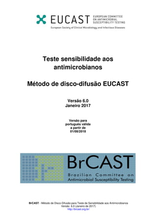 BrCAST - Método de Disco-Difusão para Teste de Sensibilidade aos Antimicrobianos
Versão 6.0 (Janeiro de 2017)
http://brcast.org.br/
Teste sensibilidade aos
antimicrobianos
Método de disco-difusão EUCAST
Versão 6.0
Janeiro 201
Versão para
português válida
a partir de
 