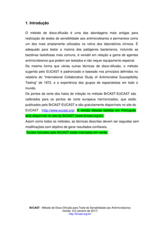 BrCAST - Método de Disco-Difusão para Teste de Sensibilidade aos Antimicrobianos
Versão 6.0 (Janeiro de 2017)
http://brcast.org.br/
. Introdução
O método de disco-difusão é uma das abordagens mais antigas para
realização de testes de sensibilidade aos antimicrobianos e permanece como
um dos mais amplamente utilizados na rotina dos laboratórios clínicos. É
adequado para testar a maioria dos patógenos bacterianos, incluindo as
bactérias fastidiosas mais comuns, é versátil em relação a gama de agentes
antimicrobianos que podem ser testados e não requer equipamento especial.
Da mesma forma que várias outras técnicas de disco-difusão, o método
sugerido pelo EUCAST é padronizado e baseado nos princípios definidos no
relatório do “International Collaborative Study of Antimicrobial Susceptibility
Testing” de 1972, e a experiência dos grupos de especialistas em todo o
mundo.
Os pontos de corte dos halos de inibição no método BrCAST-EUCAST são
calibrados para os pontos de corte europeus harmonizados, que estão
publicados pelo BrCAST-EUCAST e são gratuitamente disponíveis no site do
EUCAST (http://www.eucast.org). A versão dessas tabelas em Português
está disponível no site do BrCAST (www.brcast.org.br).
Assim como todos os métodos, as técnicas descritas devem ser seguidas sem
modificações com objetivo de gerar resultados confiáveis.
Textos incluídos pelo BrCAST estão marcados em verde.
 