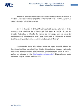 Rev 00– 06/2019
2
Manual de Antibiograma 2019 – Segundo BrCAST/EUCAST
Laborclin Produtos para Laboratórios Ltda
A Laborclin entende que muito além de nossos objetivos comerciais, possuímos a
missão e a responsabilidade de compartilhar conhecimento técnico e científico, ajudando a
melhor promover a saúde pública no país.
Em 14 de dezembro de 2018, o Ministério da Saúde publicou a Portaria nº 64 de
11/12/2018 que “Determina aos laboratórios de rede pública e privada, de todas as
Unidades Federadas, a utilização das normas de interpretação para os testes de
sensibilidade aos antimicrobianos (TSA), tendo como base os documentos da versão
brasileira do European Committee on Antimicrobial Susceptibility Testing.”
Os documentos do BrCAST incluem Tabelas de Pontos de Corte, Tabelas de
Controle de Qualidade, Manual de Disco Difusão, Guia de Leitura, Lista para implantação
entre outros. Estes documentos estão disponíveis gratuitamente pelo comitê do BrCAST,
podem ser baixados no site: http://brcast.org.br/documentos/. Disponibilizamos estes
doumentos a seguir, baixados em 12/06/2019.
 