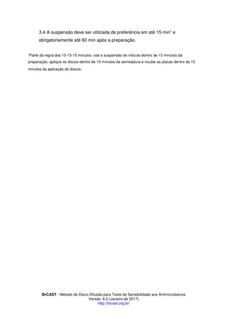 BrCAST - Método de Disco-Difusão para Teste de Sensibilidade aos Antimicrobianos
Versão 6.0 (Janeiro de 2017)
http://brcast.org.br/
A suspensão deve ser utilizada de preferência em até 15 min e
obrigatoriamente até 60 min após a preparação.
Parte da regra dos 15-15-15 minutos: use a suspensão do inóculo dentro de 15 minutos da
preparação, aplique os discos dentro de 15 minutos da semeadura e incube as placas dentro de 15
minutos da aplicação do discos.
 
