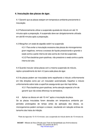 BrCAST - Método de Disco-Difusão para Teste de Sensibilidade aos Antimicrobianos
Versão 6.0 (Janeiro de 2017)
http://brcast.org.br/
Inoculação das placas de ágar.
1 Garantir que as placas estejam em temperatura ambiente previamente à
inoculação.
2 Preferencialmente utilizar a suspensão ajustada do inóculo em até 15
minutos após a preparação. A suspensão deve ser obrigatoriamente utilizada
em até 60 minutos após a preparação.
Mergulhar um swab de algodão estéril na suspensão
4.3.1 Para evitar a inoculação excessiva das placas de microrganismos
gram-negativos, remova o excesso de líquido pressionando e girando o
swab contra a parte interna do tubo acima do nível da suspensão.
4.3.2 Para bactérias gram-positivas, não pressione o swab contra a parte
interna do tubo.
Quando inocular várias placas com a mesma suspensão do inóculo,
repita o procedimento do item 4.3 para cada placa de ágar.
As placas podem ser inoculadas tanto espalhando o inóculo uniformemente
em três direções como por um inoculador automatizado. Espalhar o inóculo
uniformemente sobre toda a superfície assegurando que não haja falhas.
1 Para bactérias gram-positivas, tenha atenção especial a fim de
garantir que não exista diferença na semeadura.
4.6 Aplicar os discos em até 15 min1
após a inoculação da placa.
Se as placas inoculadas forem deixadas em temperatura ambiente por
períodos prolongados de tempo antes da aplicação dos discos, os
microrganismos podem começar a crescer, resultando em redução errônea do
tamanho dos halos de inibição.
Parte da regra dos 15-15-15 minutos: use a suspensão do inóculo dentro de 15 minutos da
 