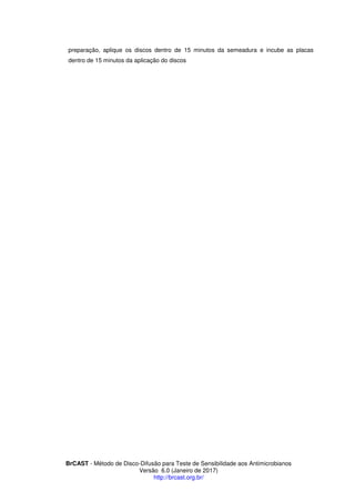 BrCAST - Método de Disco-Difusão para Teste de Sensibilidade aos Antimicrobianos
Versão 6.0 (Janeiro de 2017)
http://brcast.org.br/
preparação, aplique os discos dentro de 15 minutos da semeadura e incube as placas
dentro de 15 minutos da aplicação do discos
 