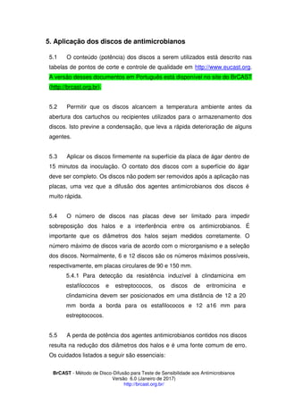 BrCAST - Método de Disco-Difusão para Teste de Sensibilidade aos Antimicrobianos
Versão 6.0 (Janeiro de 2017)
http://brcast.org.br/
Aplicação dos discos de antimicrobianos
1 O conteúdo (potência) dos discos a serem utilizados está descrito nas
tabelas de pontos de corte e controle de qualidade em http://www.eucast.org.
A versão desses documentos em Português está disponível no site do BrCAST
(http://brcast.org.br).
2 Permitir que os discos alcancem a temperatura ambiente antes da
abertura dos cartuchos ou recipientes utilizados para o armazenamento dos
discos. Isto previne a condensação, que leva a rápida deterioração de alguns
agentes.
Aplicar os discos firmemente na superfície da placa de ágar dentro de
15 minutos da inoculação. O contato dos discos com a superfície do ágar
deve ser completo. Os discos não podem ser removidos após a aplicação nas
placas, uma vez que a difusão dos agentes antimicrobianos dos discos é
muito rápida.
O número de discos nas placas deve ser limitado para impedir
sobreposição dos halos e a interferência entre os antimicrobianos. É
importante que os diâmetros dos halos sejam medidos corretamente. O
número máximo de discos varia de acordo com o microrganismo e a seleção
dos discos. Normalmente, 6 e 12 discos são os números máximos possíveis,
respectivamente, em placas circulares de 90 e 150 mm.
1 Para detecção da resistência induzível à clindamicina em
estafilococos e estreptococos, os discos de eritromicina e
clindamicina devem ser posicionados em uma distância de 12 a 20
mm borda a borda para os estafilococos e 12 a16 mm para
estreptococos.
A perda de potência dos agentes antimicrobianos contidos nos discos
resulta na redução dos diâmetros dos halos e é uma fonte comum de erro.
Os cuidados listados a seguir são essenciais:
 