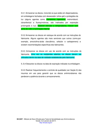BrCAST - Método de Disco-Difusão para Teste de Sensibilidade aos Antimicrobianos
Versão 6.0 (Janeiro de 2017)
http://brcast.org.br/
.1 Armazenar os discos, incluindo os que estão em dispensadores,
em embalagens fechadas com dessecador (sílica gel) e protegidos da
luz (alguns agentes como rifampicina, tigeciclina, metronidazol,
cloranfenicol e fluorquinolonas, são inativados por exposição
prolongada à luz). Especial atenção a refrigeradores, freezer com
porta de vidro e iluminação interna!
2 Armazenar os discos em estoque de acordo com as instruções do
fabricante. Alguns agentes são mais sensíveis que outros (como,por
exemplo, amoxicilina-ácido clavulânico, cefaclor e carbapenens) e
existem recomendações específicas dos fabricantes.
Armazenar os discos em uso de acordo com as instruções do
fabricante. Uma vez os recipientes abertos, os discos devem ser
utilizados dentro da data de validade estabelecida pelo fabricante.
Descartar os discos na data de expiração indicada na embalagem.
5.5.5 Realizar frequentemente o controle de qualidade (ver Seção 9) dos
insumos em uso para garantir que os discos antimicrobianos não
perderam a potência durante o armazenamento.
 