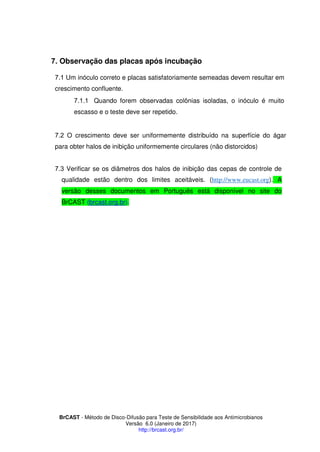 BrCAST - Método de Disco-Difusão para Teste de Sensibilidade aos Antimicrobianos
Versão 6.0 (Janeiro de 2017)
http://brcast.org.br/
Observação das placas após incubação
1 Um inóculo correto e placas satisfatoriamente semeadas devem resultar em
crescimento confluente.
1 1 Quando forem observadas colônias isoladas, o inóculo é muito
escasso e o teste deve ser repetido.
2 O crescimento deve ser uniformemente distribuído na superfície do ágar
para obter halos de inibição uniformemente circulares (não distorcidos)
Verificar se os diâmetros dos halos de inibição das cepas de controle de
qualidade estão dentro dos limites aceitáveis. (http://www.eucast.org). A
versão desses documentos em Português está disponível no site do
BrCAST (brcast.org.br).
 