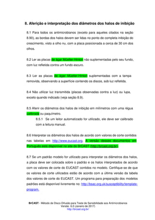 BrCAST - Método de Disco-Difusão para Teste de Sensibilidade aos Antimicrobianos
Versão 6.0 (Janeiro de 2017)
http://brcast.org.br/
. Aferição e interpretação dos diâmetros dos halos de inibição
1 Para todos os antimicrobianos (exceto para aqueles citados na seção
, as bordas dos halos devem ser lidas no ponto de completa inibição do
crescimento, visto a olho nu, com a placa posicionada a cerca de 30 cm dos
olhos.
2 Ler as placas de ágar Müeller-Hinton não suplementadas pelo seu fundo,
com luz refletida contra um fundo escuro.
Ler as placas de ágar Müeller-Hinton suplementadas com a tampa
removida, observando a superfície contendo os discos, sob luz refletida.
Não utilizar luz transmitida (placas observadas contra a luz) ou lupa,
exceto quando indicado (veja seção 8.9).
Aferir os diâmetros dos halos de inibição em milímetros com uma régua
calibrada ou paquímetro.
1 Se um leitor automatizado for utilizado, ele deve ser calibrado
com a leitura manual.
8.6 Interpretar os diâmetros dos halos de acordo com valores de corte contidos
nas tabelas em http://www.eucast.org. A versão desses documentos em
Português está disponível no site do BrCAST (http://brcast.org.br).
Se um padrão modelo for utilizado para interpretar os diâmetros dos halos,
a placa deve ser colocada sobre o padrão e os halos interpretados de acordo
com os valores de corte do EUCAST contidos no modelo. Certifique-se de que
os valores de corte utilizados estão de acordo com a última versão da tabela
dos valores de corte do EUCAST. Um programa para preparação dos modelos
padrões está disponível livremente no: http://bsac.org.uk/susceptibility/template-
program.
 