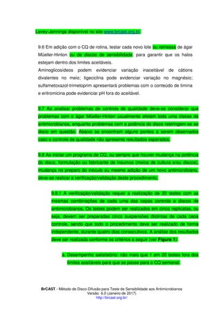 BrCAST - Método de Disco-Difusão para Teste de Sensibilidade aos Antimicrobianos
Versão 6.0 (Janeiro de 2017)
http://brcast.org.br/
Levey-Jennings disponível no site www.brcast.org.br.
6 Em adição com o CQ de rotina, testar cada novo lote ou remessa de ágar
Müeller-Hinton ou de discos de sensibilidade, para garantir que os halos
estejam dentro dos limites aceitáveis.
Aminoglicosídeos podem evidenciar variação inaceitável de cátions
divalentes no meio; tigeciclina pode evidenciar variação no magnésio;
sulfametoxazol-trimetoprim apresentará problemas com o conteúdo de timina
e eritromicina pode evidenciar pH fora do aceitável.
Ao analisar problemas de controle de qualidade deve-se considerar que
problemas com o ágar Müeller-Hinton usualmente afetam toda uma classe de
antimicrobianos, enquanto problemas com a potência do disco restringem-se ao
disco em questão. Abaixo se encontram alguns pontos a serem observados
caso o controle de qualidade não apresente resultados esperados.
Ao iniciar um programa de CQ, ou sempre que houver mudança na potência
do disco, formulação ou fabricante de insumos (meios de cultura e/ou discos),
mudança no preparo do inóculo ou mesmo adição de um novo antimicrobiano,
deve-se realizar a verificação/validação deste procedimento.
.1 A verificação/validação requer a realização de 20 testes com as
mesmas combinações de cada uma das cepas controle e discos de
antimicrobianos. Os testes podem ser realizados em cinco replicatas, ou
seja, devem ser preparadas cinco suspensões distintas de cada cepa
controle, sendo que todo o procedimento deve ser realizado de forma
independente, durante quatro dias consecutivos. A análise dos resultados
deve ser realizada conforme os critérios a seguir (ver Figura 1):
a. Desempenho satisfatório: não mais que 1 em 20 testes fora dos
limites aceitáveis para que se passe para o CQ semanal.
 