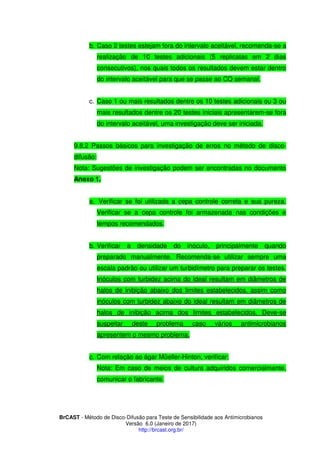 BrCAST - Método de Disco-Difusão para Teste de Sensibilidade aos Antimicrobianos
Versão 6.0 (Janeiro de 2017)
http://brcast.org.br/
b. Caso 2 testes estejam fora do intervalo aceitável, recomenda-se a
realização de 10 testes adicionais (5 replicatas em 2 dias
consecutivos), nos quais todos os resultados devem estar dentro
do intervalo aceitável para que se passe ao CQ semanal.
c. Caso 1 ou mais resultados dentre os 10 testes adicionais ou 3 ou
mais resultados dentre os 20 testes iniciais apresentarem-se fora
do intervalo aceitável, uma investigação deve ser iniciada.
2 Passos básicos para investigação de erros no método de disco-
difusão:
Nota: Sugestões de investigação podem ser encontradas no documento
Anexo 1.
a. Verificar se foi utilizada a cepa controle correta e sua pureza.
Verificar se a cepa controle foi armazenada nas condições e
tempos recomendados.
b. Verificar a densidade do inóculo, principalmente quando
preparado manualmente. Recomenda-se utilizar sempre uma
escala padrão ou utilizar um turbidímetro para preparar os testes.
Inóculos com turbidez acima do ideal resultam em diâmetros de
halos de inibição abaixo dos limites estabelecidos, assim como
inóculos com turbidez abaixo do ideal resultam em diâmetros de
halos de inibição acima dos limites estabelecidos. Deve-se
suspeitar deste problema caso vários antimicrobianos
apresentem o mesmo problema.
c. Com relação ao ágar Müeller-Hinton, verificar:
Nota: Em caso de meios de cultura adquiridos comercialmente,
comunicar o fabricante.
 