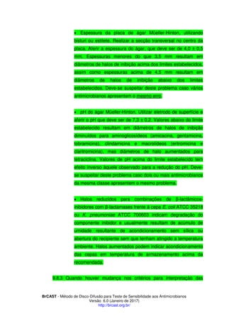 BrCAST - Método de Disco-Difusão para Teste de Sensibilidade aos Antimicrobianos
Versão 6.0 (Janeiro de 2017)
http://brcast.org.br/
 Espessura da placa de ágar Müeller-Hinton, utilizando
bisturi ou estilete. Realizar a secção transversal no centro da
placa. Aferir a espessura do ágar, que deve ser de 4,0 ± 0,5
mm. Espessuras menores do que 3,5 mm resultam em
diâmetros de halos de inibição acima dos limites estabelecidos,
assim como espessuras acima de 4,5 mm resultam em
diâmetros de halos de inibição abaixo dos limites
estabelecidos. Deve-se suspeitar deste problema caso vários
antimicrobianos apresentem o mesmo erro.
 pH do ágar Müeller-Hinton. Utilizar eletrodo de superfície e
aferir o pH que deve ser de 7,3 ± 0,2. Valores abaixo do limite
estabelecido resultam em diâmetros de halos de inibição
diminuídos para aminoglicosídeos (amicacina, gentamicina,
tobramicina), clindamicina e macrolídeos (eritromicina e
claritromicina), mas diâmetros de halo aumentados para
tetraciclina. Valores de pH acima do limite estabelecido tem
efeito inverso àquele observado para a redução do pH. Deve-
se suspeitar deste problema caso dois ou mais antimicrobianos
da mesma classe apresentem o mesmo problema.
 Halos reduzidos para combinações de β-lactâmicos-
inibidores com β-lactamases frente à cepa E. coli ATCC 35218
ou K. pneumoniae ATCC 700603 indicam degradação do
componente inibidor e usualmente resultam de acúmulo de
umidade resultante de acondicionamento sem sílica ou
abertura do recipiente sem que tenham atingido a temperatura
ambiente. Halos aumentados podem indicar acondicionamento
das cepas em temperatura de armazenamento acima da
recomendada.
Quando houver mudança nos critérios para interpretação das
 