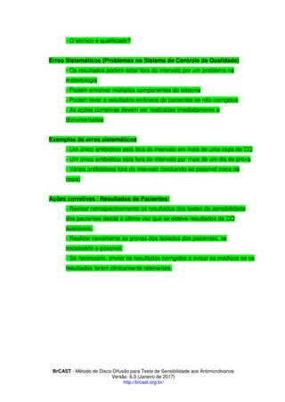 BrCAST - Método de Disco-Difusão para Teste de Sensibilidade aos Antimicrobianos
Versão 6.0 (Janeiro de 2017)
http://brcast.org.br/
- O técnico é qualificado?
Erros Sistemáticos (Problemas no Sistema de Controle de Qualidade)
- Os resultados podem estar fora do intervalo por um problema na
metodologia
- Podem envolver múltiplos componentes do sistema
- Podem levar a resultados errôneos de pacientes se não corrigidos
- As ações corretivas devem ser realizadas imediatamente e
documentadas
Exemplos de erros sistemáticos
- Um único antibiótico está fora do intervalo em mais de uma cepa do CQ
- Um único antibiótico está fora do intervalo por mais de um dia de prova
- Vários antibióticos fora do intervalo (excluindo-se possível troca de
cepa)
Ações corretivas / Resultados de Pacientes:
- Revisar retrospectivamente os resultados dos testes de sensibilidade
dos pacientes desde a última vez que se obteve resultados de CQ
aceitáveis.
- Realizar novamente as provas dos isolados dos pacientes, se
necessário e possível.
- Se necessário, enviar os resultados corrigidos e avisar os médicos se os
resultados forem clinicamente relevantes.
 