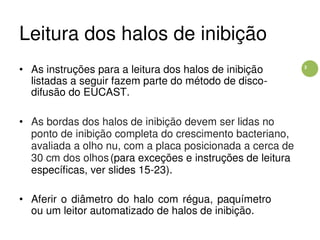 3
Leitura dos halos de inibição
• As instruções para a leitura dos halos de inibição
listadas a seguir fazem parte do método de disco-
difusão do EUCAST.
• As bordas dos halos de inibição devem ser lidas no
ponto de inibição completa do crescimento bacteriano,
avaliada a olho nu, com a placa posicionada a cerca de
30 cm dos olhos(para exceções e instruções de leitura
específicas, ver slides 15-23).
• Aferir o diâmetro do halo com régua, paquímetro
ou um leitor automatizado de halos de inibição.
 
