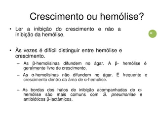 12
Crescimento ou hemólise?
• Ler a inibição do crescimento e não a
inibição da hemólise.
• Às vezes é difícil distinguir entre hemólise e
crescimento.
– As β-hemolisinas difundem no ágar. A β- hemólise é
geralmente livre de crescimento.
– As α-hemolisinas não difundem no ágar. É frequente o
crescimento dentro da área de α-hemólise.
– As bordas dos halos de inibição acompanhadas de α-
hemólise são mais comuns com S. pneumoniae e
antibióticos β-lactâmicos.
 