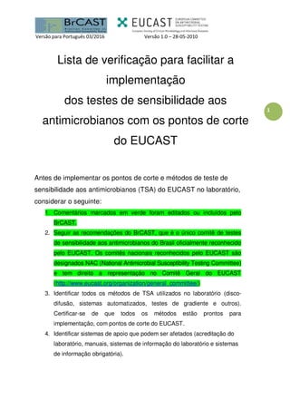 Versão para Português 03/2016 Versão 1.0 – 28-05-2010
1
Lista de verificação para facilitar a
implementação
dos testes de sensibilidade aos
antimicrobianos com os pontos de corte
do EUCAST
Antes de implementar os pontos de corte e métodos de teste de
sensibilidade aos antimicrobianos (TSA) do EUCAST no laboratório,
considerar o seguinte:
1. Comentários marcados em verde foram editados ou incluídos pelo
BrCAST.
2. Seguir as recomendações do BrCAST, que é o único comitê de testes
de sensibilidade aos antimicrobianos do Brasil oficialmente reconhecido
pelo EUCAST. Os comitês nacionais reconhecidos pelo EUCAST são
designados NAC (National Antimicrobial Susceptibility Testing Committee)
e tem direito a representação no Comitê Geral do EUCAST
(http://www.eucast.org/organization/general_committee/)
3. Identificar todos os métodos de TSA utilizados no laboratório (disco-
difusão, sistemas automatizados, testes de gradiente e outros).
Certificar-se de que todos os métodos estão prontos para
implementação, com pontos de corte do EUCAST.
4. Identificar sistemas de apoio que podem ser afetados (acreditação do
laboratório, manuais, sistemas de informação do laboratório e sistemas
de informação obrigatória).
 