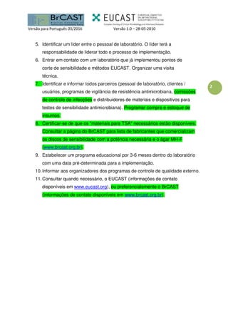 Versão para Português 03/2016 Versão 1.0 – 28-05-2010
2
5. Identificar um líder entre o pessoal de laboratório. O líder terá a
responsabilidade de liderar todo o processo de implementação.
6. Entrar em contato com um laboratório que já implementou pontos de
corte de sensibilidade e métodos EUCAST. Organizar uma visita
técnica.
7. Identificar e informar todos parceiros (pessoal de laboratório, clientes /
usuários, programas de vigilância de resistência antimicrobiana, comissões
de controle de infecções e distribuidores de materiais e dispositivos para
testes de sensibilidade antimicrobiana). Programar compra e estoque de
insumos.
8. Certificar-se de que os "materiais para TSA" necessários estão disponíveis.
Consultar a página do BrCAST para lista de fabricantes que comercializam
os discos de sensibilidade com a potência necessária e o ágar MH-F
(www.brcast.org.br).
9. Estabelecer um programa educacional por 3-6 meses dentro do laboratório
com uma data pré-determinada para a implementação.
10.Informar aos organizadores dos programas de controle de qualidade externo.
11.Consultar quando necessário, o EUCAST (informações de contato
disponíveis em www.eucast.org), ou preferencialemente o BrCAST
(informações de contato disponíveis em www.brcast.org.br).
 