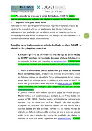 Versão para Português 03/2016 Versão 1.0 – 28-05-2010
5
 Não encurtar ou prolongar o tempo de incubação (16-20 h), exceto
quando expressamente indicado nas tabelas, a exemplo de Corynebacterium.
 Seguir as instruções para a leitura.
As bordas dos halos de inibição devem ser lidas no ponto de completa inibição do
crescimento, avaliado a olho nu. Ler as placas de ágar Mueller-Hinton não
suplementado pelo seu fundo, com luz refletida, contra um fundo escuro. Ler as
placas de Agar Mueller-Hinton suplementadas com a tampa removida, observando a
superfície contendo os discos, sob luz refletida.
Sugestões para a implementação do método de difusão em disco EUCAST no
laboratório: Um guia prático para o líder
1. Educar o pessoal de laboratório na metodologia de disco-difusão
do EUCAST com foco na inoculação de placas e leitura de halos. Uma
apresentação de slides está disponível em www.eucast.org. A versão desse
documento em Português está disponível no site do BrCAST (http://brcast.org.br).
2. Iniciar o treinamento prático solicitando que todos os analistas
leiam as mesmas placas. O objetivo do exercício é harmonizar a leitura
de halos de inibição no laboratório. Novos colaboradores devem realizar
esses exercícios antes de serem considerados aptos para o trabalho de
rotina. Um guia de leitura está disponível em www.eucast.org. A versão
desse documento em Português está disponível no site do BrCAST
(http://brcast.org.br).
• Começar lendo os halos obtidos com duas cepas de controle em ágar
Mueller-Hinton, sem suplementos, por exemplo, E. coli ATCC 25922 e S.
aureus ATCC 29213. Escolher quatro antimicrobianos rotineiramente
testados com as respectivas espécies. Repetir três dias seguidos.
Comparar os resultados dos analistas obtidos em um mesmo dia e
aqueles obtidos em dias distintos. Verificar se os valores médios de
diâmetro de halo de inibição estão próximos do alvo e todos os valores
estão dentro dos intervalos de controle de qualidade. As tabelas de
controle de qualidade estão disponíveis em www.eucast.org. A versão
 
