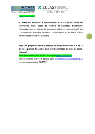 Versão para Português 03/2016 Versão 1.0 – 28-05-2010
7
(http://brcast.org.br).
4. Antes de introduzir a disco-difusão do EUCAST na rotina do
laboratório, testar cepas de controle de qualidade diariamente
(utilizando todos os discos de antibióticos utilizados rotineiramente) até
que os resultados estejam de acordo com as especificações do EUCAST e
harmonizados dentro do laboratório.
Você tem perguntas sobre o método de disco-difusão do EUCAST?
Ou você precisa de suporte para a implementação do teste de disco-
difusão?
Entre em contato com o BrCAST na página www.brcast.org.br.
Alternativamente, entre em contato com erika.matuschek@ltkronoberg.se
ou com a secretaria do EUCAST.
 