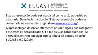 Esta apresentação pode ser usada tal como está, traduzida ou
adaptada. Deve incluir a citação Esta apresentação pode ser
consultada na sua versão original em www.eucast.org .
A apresentação descreve alterações nas definições das categorias
dos testes de sensibilidade S, I e R e as suas consequências. As
alterações entram em vigor com a tabela de pontos de corte
EUCAST v 9.0 (2019).
Redefinição S, I e R 2019 - www.eucast.org
 