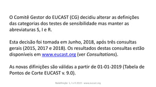 Redefinição S, I e R 2019 - www.eucast.org
O Comitê Gestor do EUCAST (CG) decidiu alterar as definições
das categorias dos testes de sensibilidade mas manter as
abreviaturas S, I e R.
Esta decisão foi tomada em Junho, 2018, após três consultas
gerais (2015, 2017 e 2018). Os resultados destas consultas estão
disponíveis em www.eucast.org (ver Consultations).
As novas difinições são válidas a partir de 01-01-2019 (Tabela de
Pontos de Corte EUCAST v. 9.0).
 