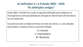As definições S, I e R desde 2002 – 2018
As defi ições a tigas
Desde 2002, o EUCAST tem usado as seguintes definições para categorizar os
microrganismos como possibilidade de utilização de determinado antimicrobiano
no seu tratamento.
Os pontos de corte na Tabela de Pontos de Corte são clínicos, i.e. são utilizados
para predizer a resposta clínica no paciente infetado.
S = Sensível
I = Intermediário
R = Resistente
Redefinição S, I e R 2019 - www.eucast.org
 