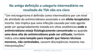 Na antiga definição a categoria intermediário no
resultado do TSA não era clara
Redefinição S, I e R 2019 - www.eucast.org
U à i rorga is oàéàdefi idoà o oài ter ediárioàporàu à ívelà
de atividade do antimicrobiano associado a um efeito terapêutico
incerto. Isto implica que uma infecção causada por este agente
pode ser apropriadamente tratada em sítios anatômicos onde o
antimicrobiano esteja fisiologicamente concentrado ou quando
uma dose alta do antimicrobiano pode ser utilizada; também
indica uma zona tampão para impedir que fatores técnicos
menores, não controlados, causem discrepâncias maiores nas
interpretações.
 