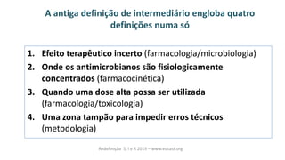 A antiga definição de intermediário engloba quatro
definições numa só
1. Efeito terapêutico incerto (farmacologia/microbiologia)
2. Onde os antimicrobianos são fisiologicamente
concentrados (farmacocinética)
3. Quando uma dose alta possa ser utilizada
(farmacologia/toxicologia)
4. Uma zona tampão para impedir erros técnicos
(metodologia)
Redefinição S, I e R 2019 – www.eucast.org
 
