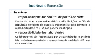 Incerteza e Exposição
• Incerteza
– responsibilidade dos comitês de pontos de corte
Pontos de corte devem evitar dividir as distribuições de CIM da
população selvagem de espécies importantes; caso contrário a
reprodutibilidade nos TSA não poderá ser atingida.
– responsibilidade dos laboratórios
Os laboratórios são responsáveis por utilizar métodos e critérios
interpretativos apropriados e pelo controle de qualidade (CQ) dos
seus resultados.
Redefinição S, I e R 2019 - www.eucast.org
 