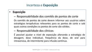 • Exposição
– Responsabilidade dos comitês de pontos de corte
Os comitês de pontos de corte devem informar aos usuários sobre
estratégias terapêuticas relevantes para os pontos de corte e sob
quais outras condições os pontos de corte são válidos.
– Responsabilidade dos clínicos
É possível ajustar o nível de exposição alterando a estratégia de
dosagem; dose individual, frequência da dose, de oral para
intravenosa, de intermitente para infusão contínua.
Incerteza e Exposição
Redefinição S, I e R 2019 - www.eucast.org
 